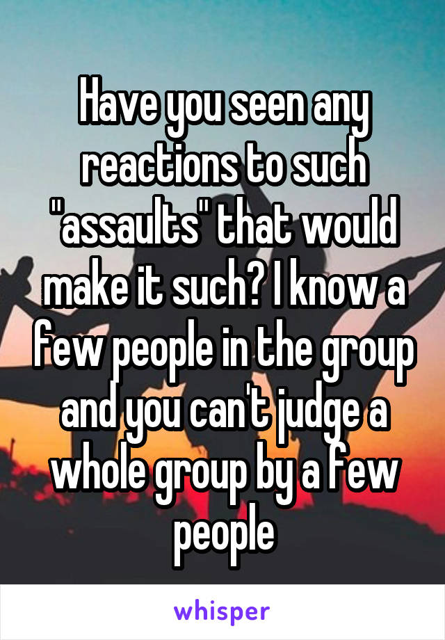 Have you seen any reactions to such "assaults" that would make it such? I know a few people in the group and you can't judge a whole group by a few people