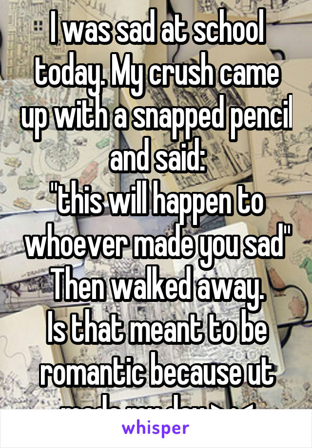 I was sad at school today. My crush came up with a snapped pencil and said:
"this will happen to whoever made you sad"
Then walked away.
Is that meant to be romantic because ut made my day >•<