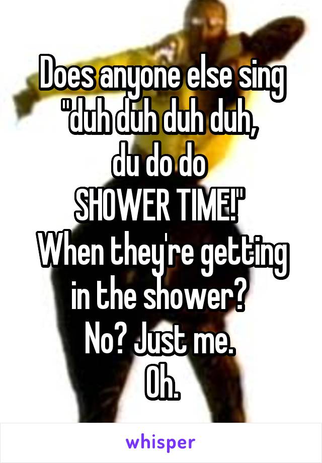 Does anyone else sing "duh duh duh duh, 
du do do 
SHOWER TIME!" 
When they're getting in the shower? 
No? Just me. 
Oh.