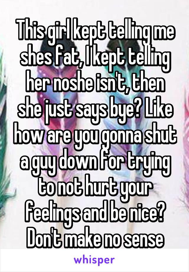 This girl kept telling me shes fat, I kept telling her noshe isn't, then she just says bye? Like how are you gonna shut a guy down for trying to not hurt your feelings and be nice? Don't make no sense