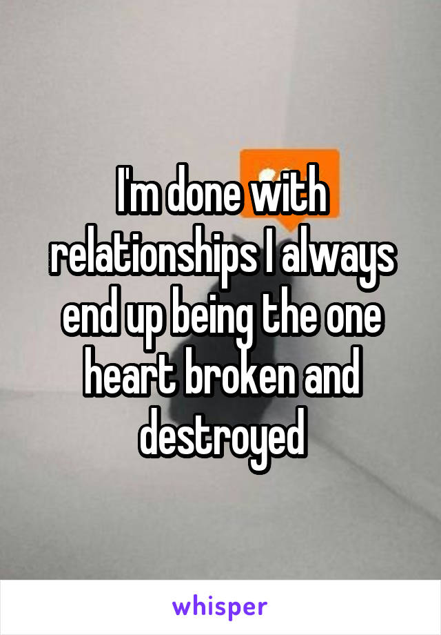 I'm done with relationships I always end up being the one heart broken and destroyed