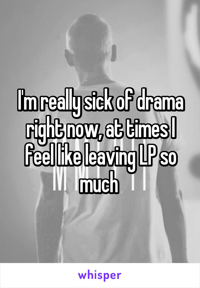 I'm really sick of drama right now, at times I feel like leaving LP so much 