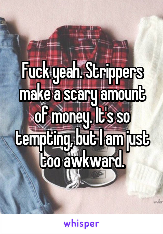 Fuck yeah. Strippers make a scary amount of money. It's so tempting, but I am just too awkward.