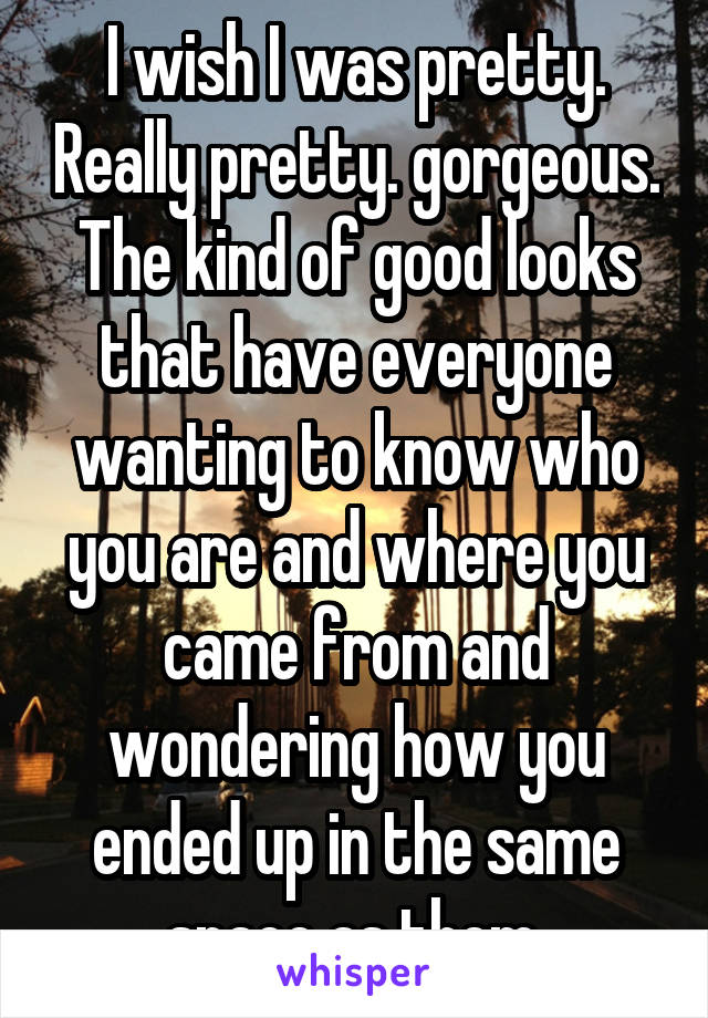 I wish I was pretty. Really pretty. gorgeous. The kind of good looks that have everyone wanting to know who you are and where you came from and wondering how you ended up in the same space as them.