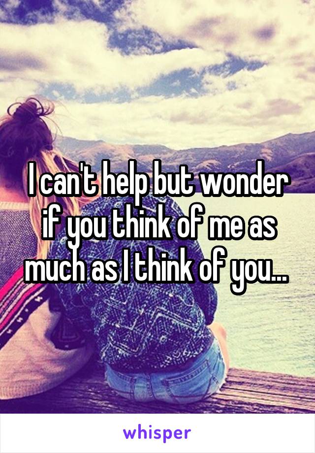 I can't help but wonder if you think of me as much as I think of you... 