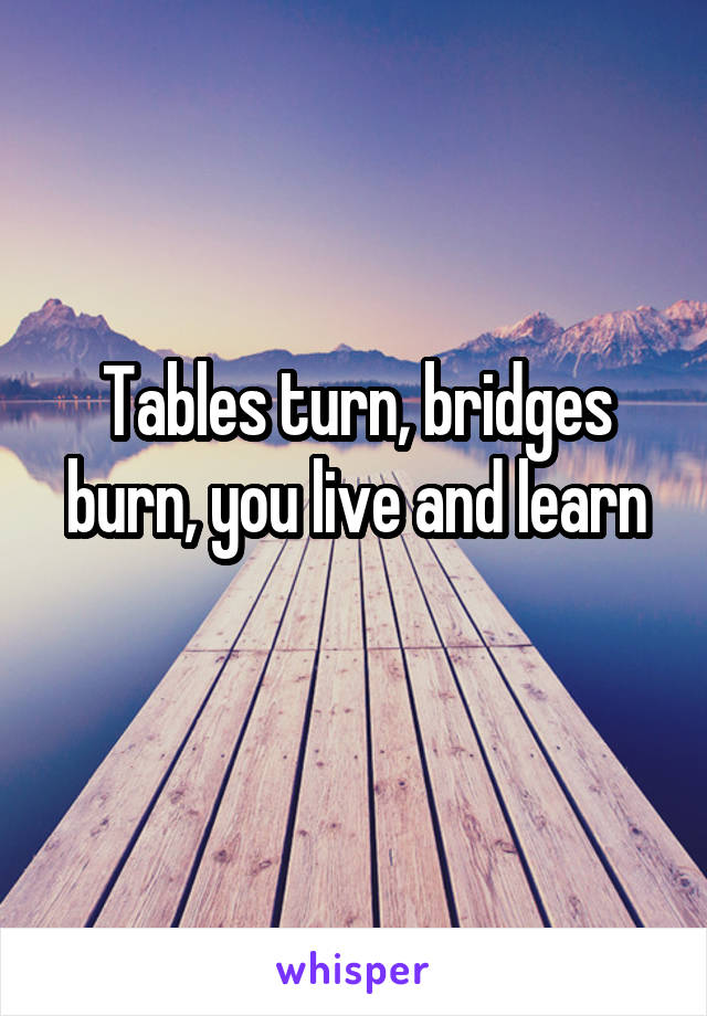 Tables turn, bridges burn, you live and learn
