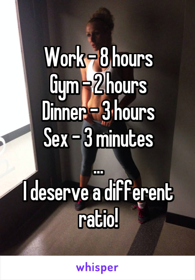 Work - 8 hours
Gym - 2 hours
Dinner - 3 hours
Sex - 3 minutes
...
I deserve a different ratio!