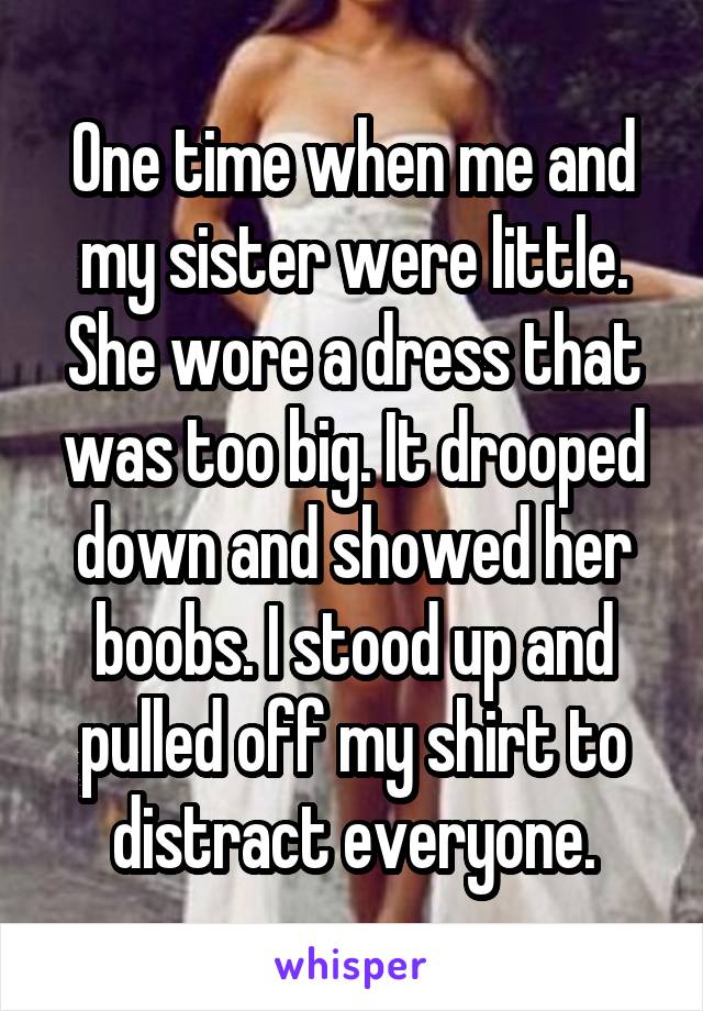 One time when me and my sister were little. She wore a dress that was too big. It drooped down and showed her boobs. I stood up and pulled off my shirt to distract everyone.