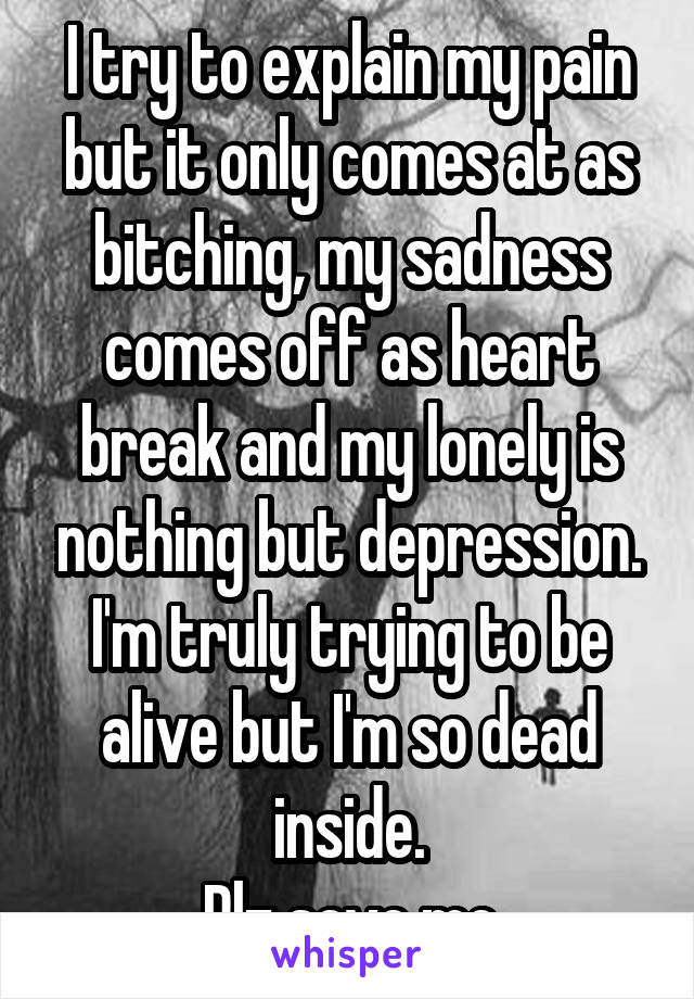 I try to explain my pain but it only comes at as bitching, my sadness comes off as heart break and my lonely is nothing but depression. I'm truly trying to be alive but I'm so dead inside.
Plz save me