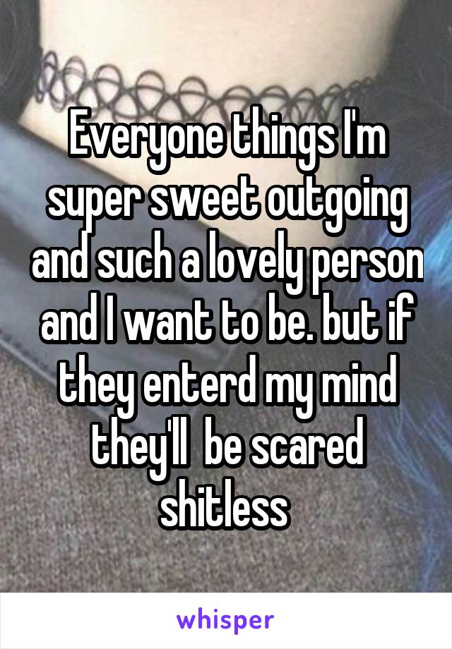 Everyone things I'm super sweet outgoing and such a lovely person and I want to be. but if they enterd my mind they'll  be scared shitless 