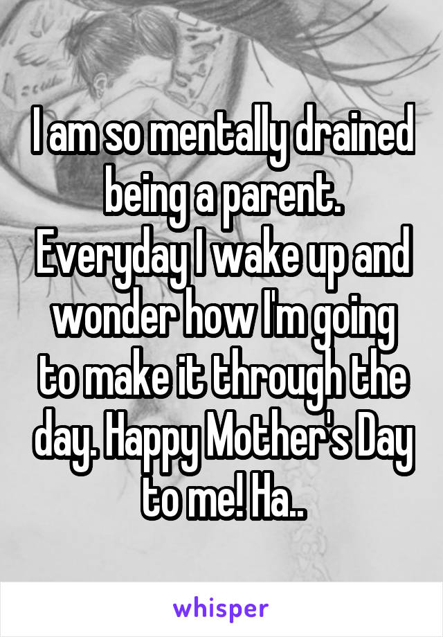 I am so mentally drained being a parent. Everyday I wake up and wonder how I'm going to make it through the day. Happy Mother's Day to me! Ha..