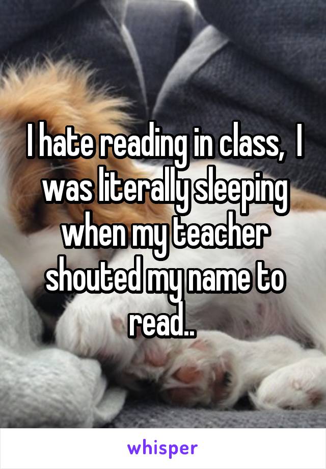 I hate reading in class,  I was literally sleeping when my teacher shouted my name to read.. 