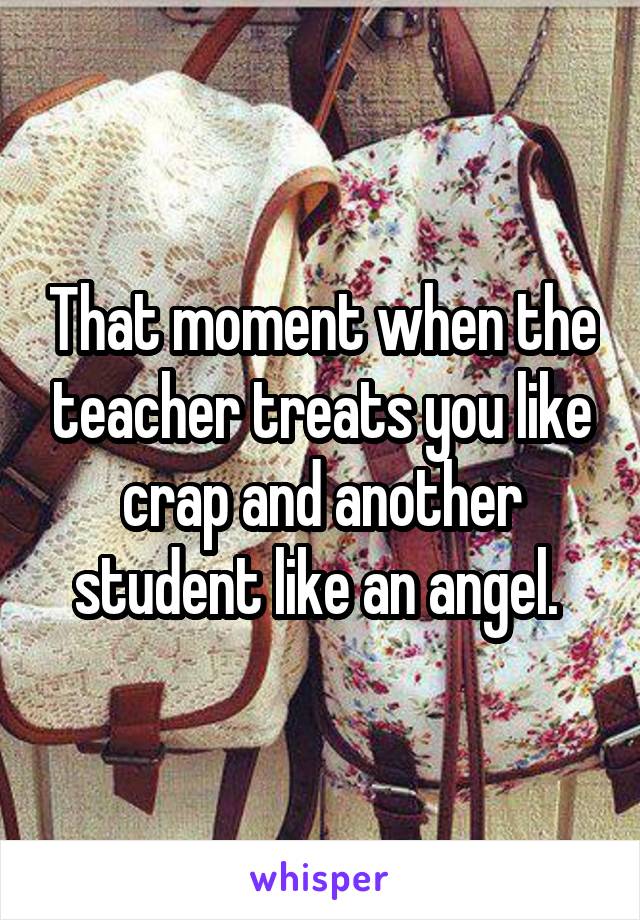 That moment when the teacher treats you like crap and another student like an angel. 