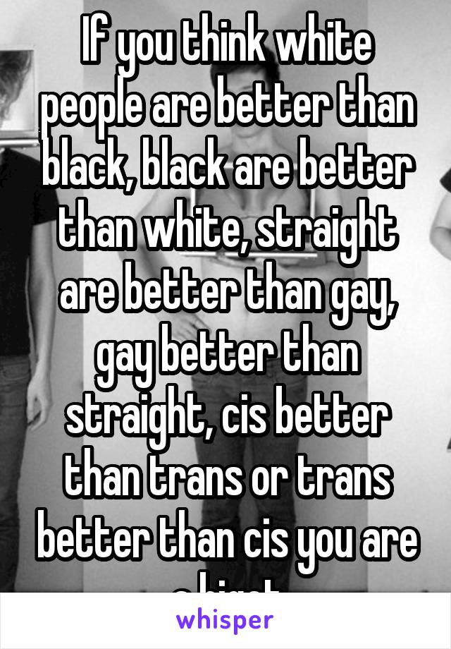 If you think white people are better than black, black are better than white, straight are better than gay, gay better than straight, cis better than trans or trans better than cis you are a bigot