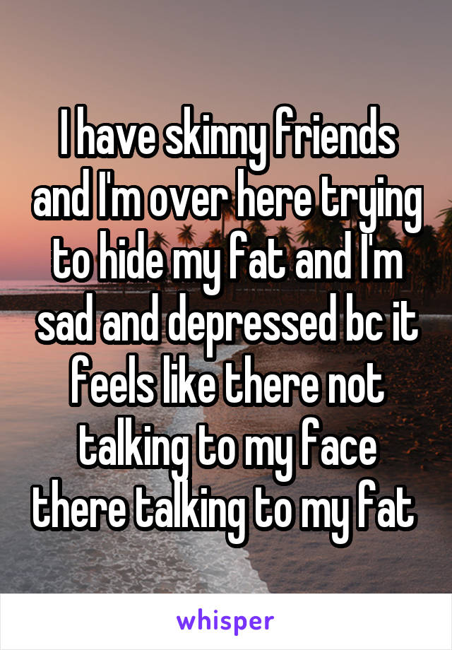 I have skinny friends and I'm over here trying to hide my fat and I'm sad and depressed bc it feels like there not talking to my face there talking to my fat 