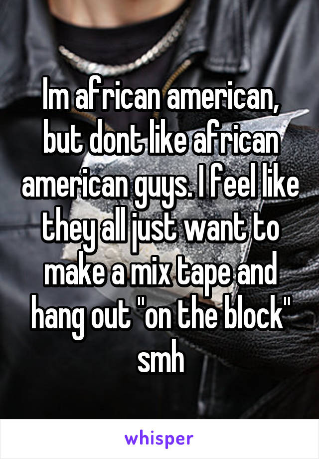 Im african american, but dont like african american guys. I feel like they all just want to make a mix tape and hang out "on the block" smh