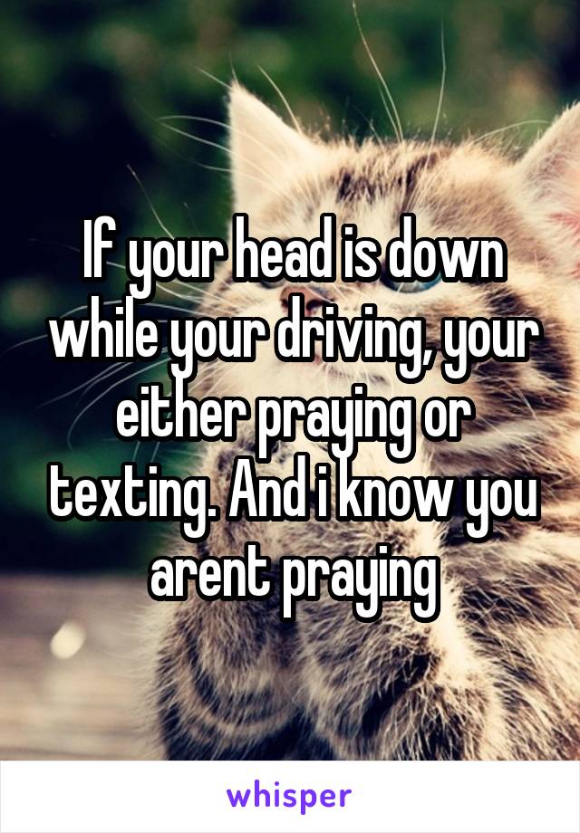 If your head is down while your driving, your either praying or texting. And i know you arent praying