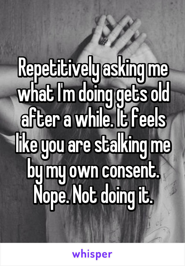 Repetitively asking me what I'm doing gets old after a while. It feels like you are stalking me by my own consent. Nope. Not doing it.