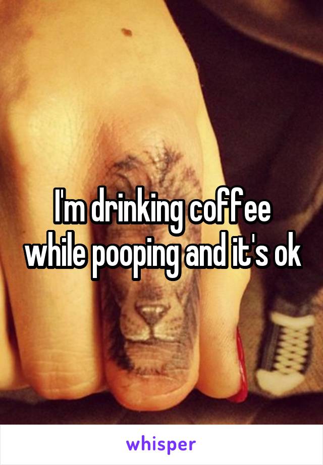 I'm drinking coffee while pooping and it's ok