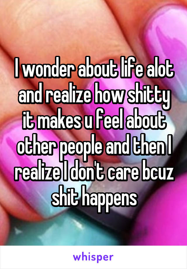 I wonder about life alot and realize how shitty it makes u feel about other people and then I realize I don't care bcuz shit happens