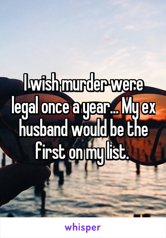 I wish murder were legal once a year... My ex husband would be the first on my list. 