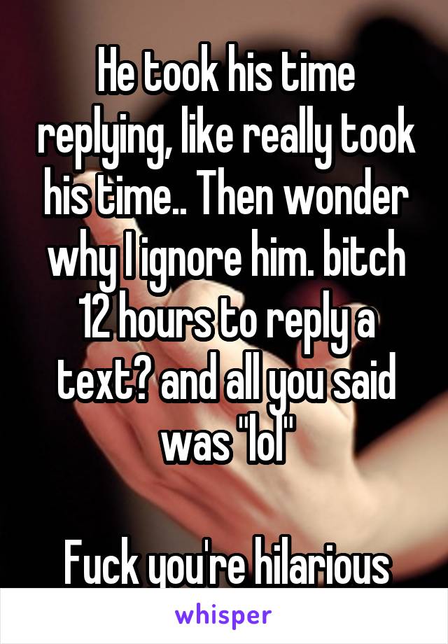 He took his time replying, like really took his time.. Then wonder why I ignore him. bitch 12 hours to reply a text? and all you said was "lol"

Fuck you're hilarious