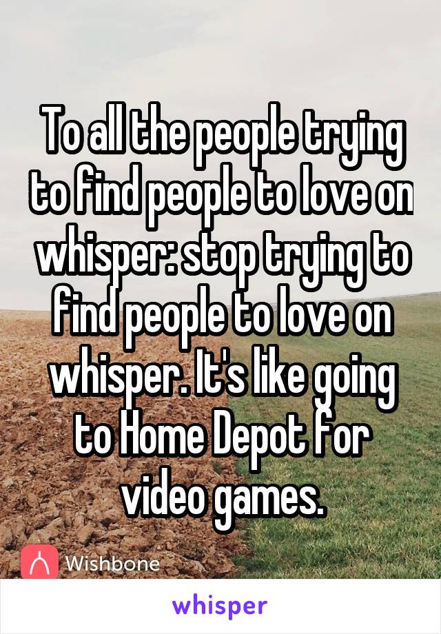 To all the people trying to find people to love on whisper: stop trying to find people to love on whisper. It's like going to Home Depot for video games.