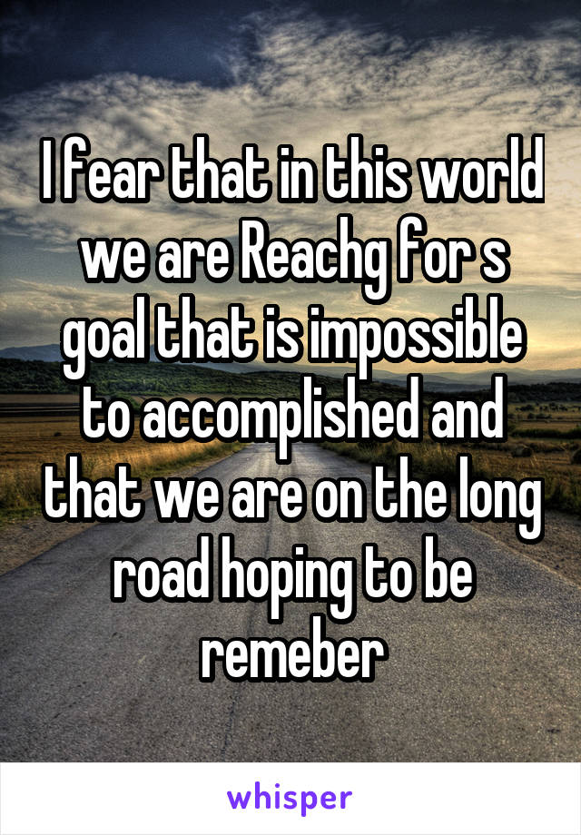 I fear that in this world we are Reachg for s goal that is impossible to accomplished and that we are on the long road hoping to be remeber