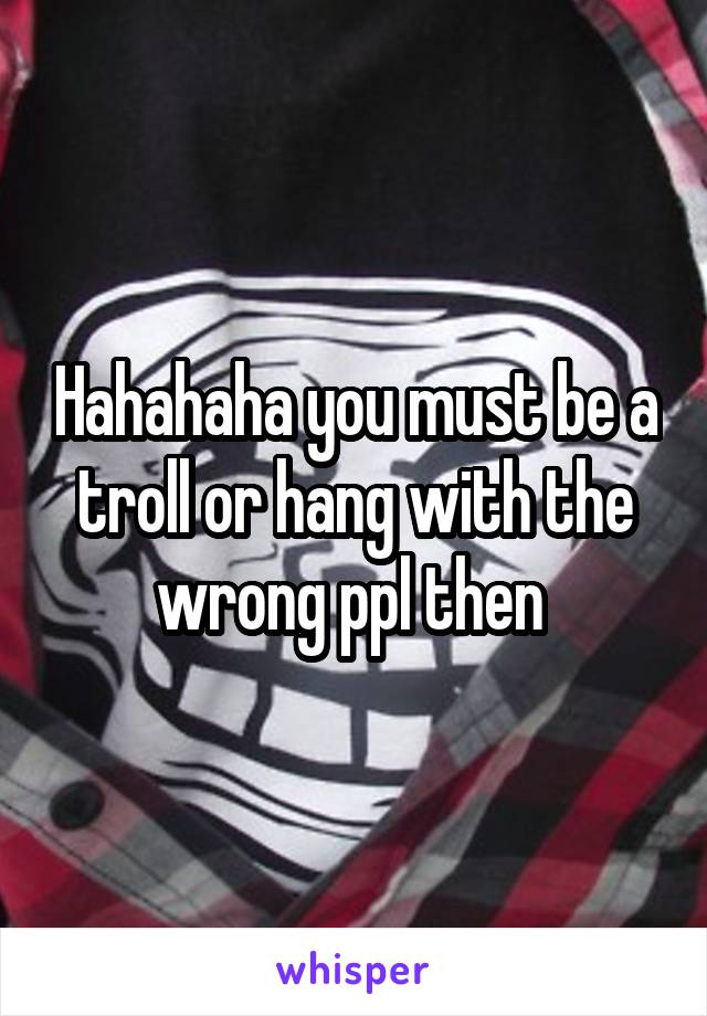 Hahahaha you must be a troll or hang with the wrong ppl then 