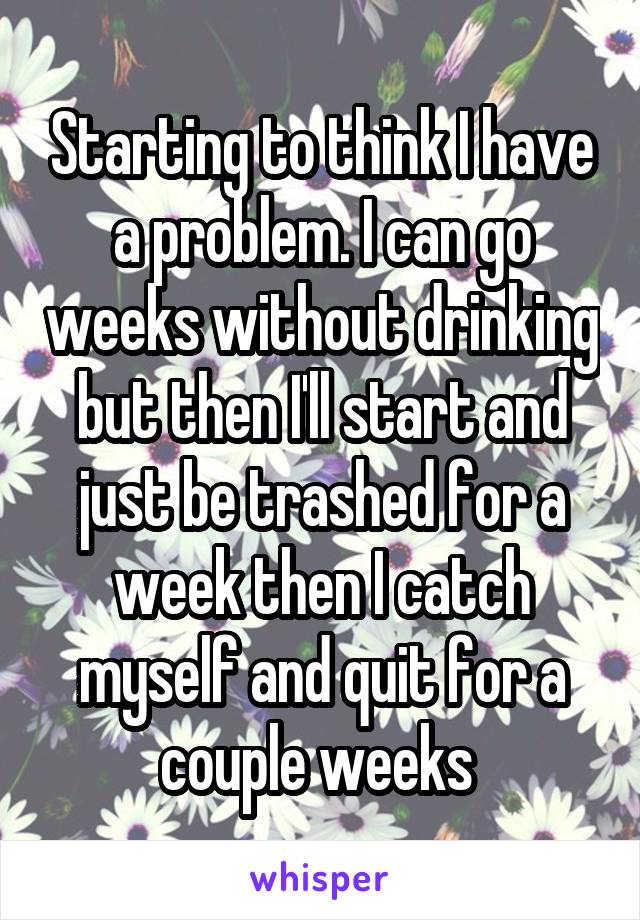 Starting to think I have a problem. I can go weeks without drinking but then I'll start and just be trashed for a week then I catch myself and quit for a couple weeks 