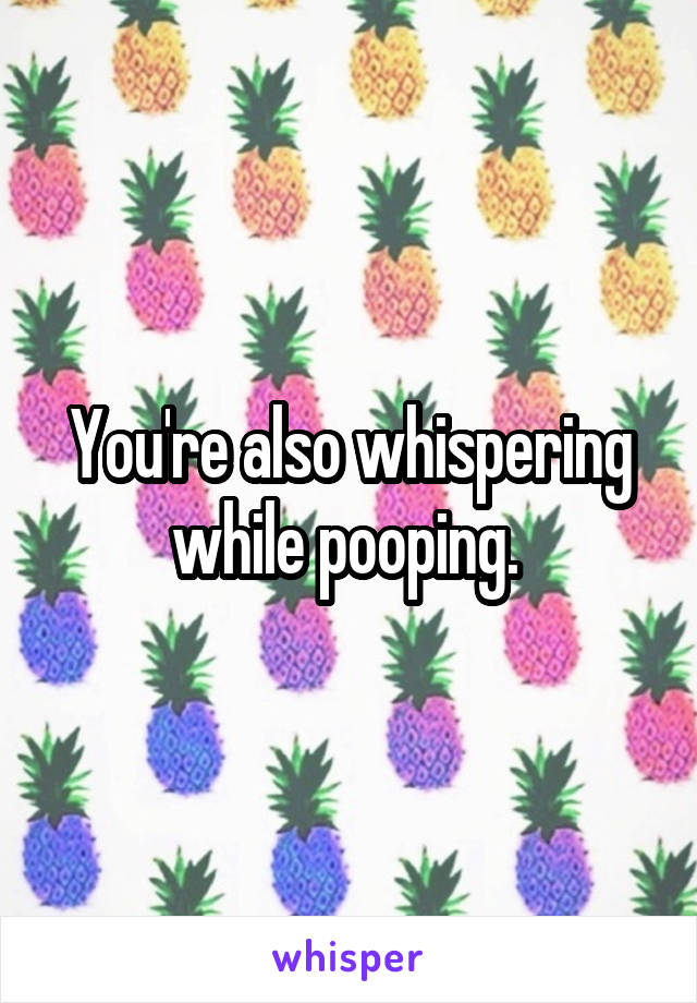 You're also whispering while pooping. 