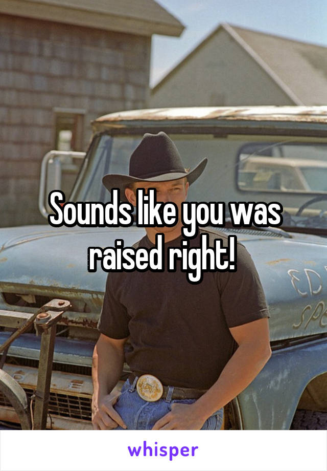 Sounds like you was raised right! 