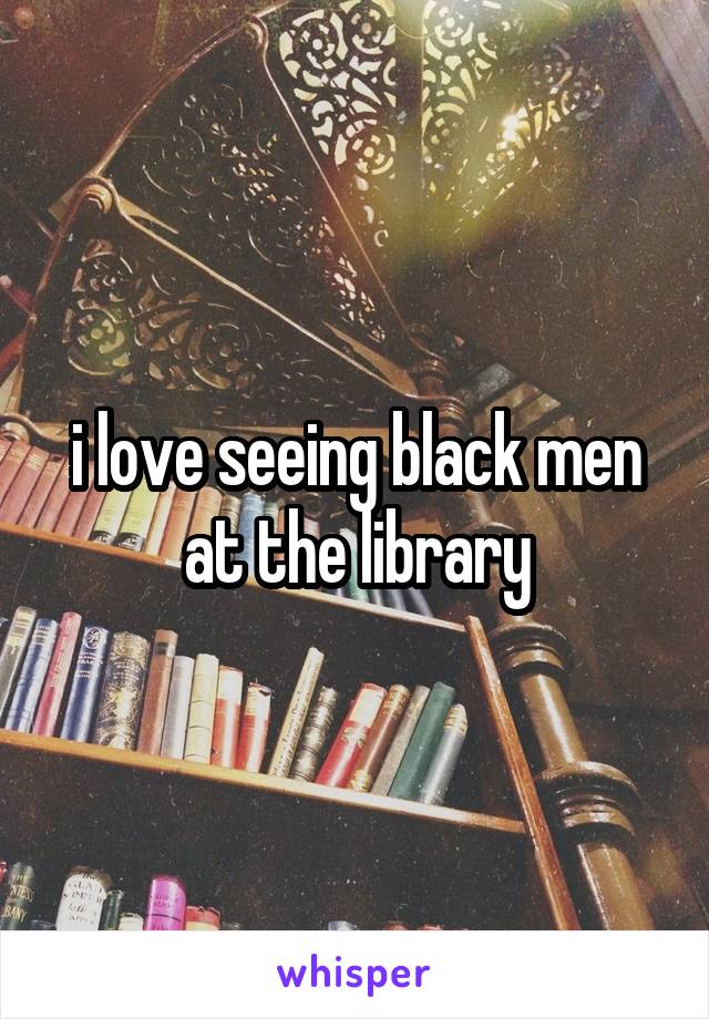 i love seeing black men at the library