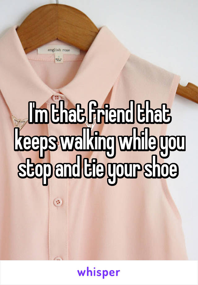 I'm that friend that keeps walking while you stop and tie your shoe 