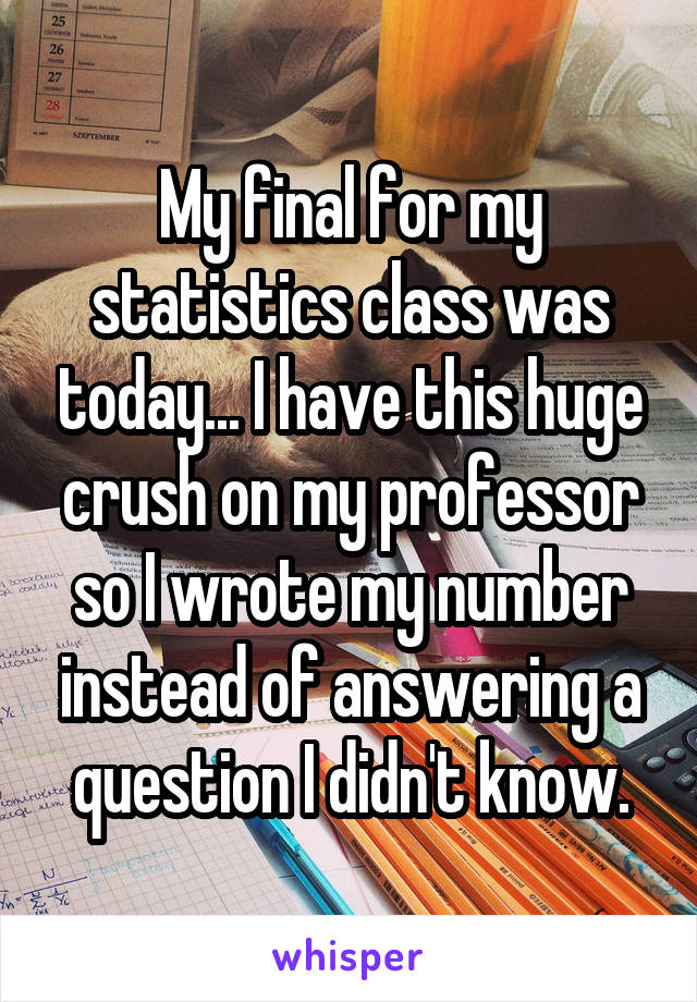 My final for my statistics class was today... I have this huge crush on my professor so I wrote my number instead of answering a question I didn't know.