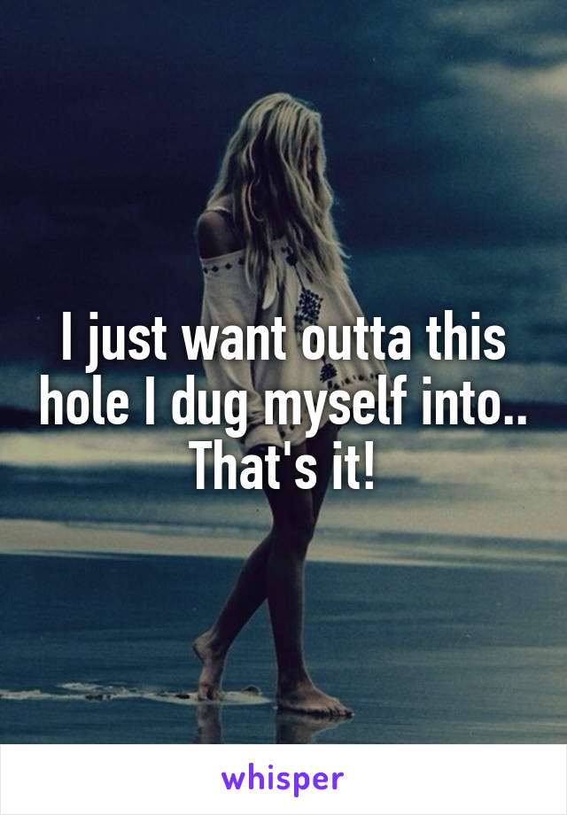 I just want outta this hole I dug myself into.. That's it!