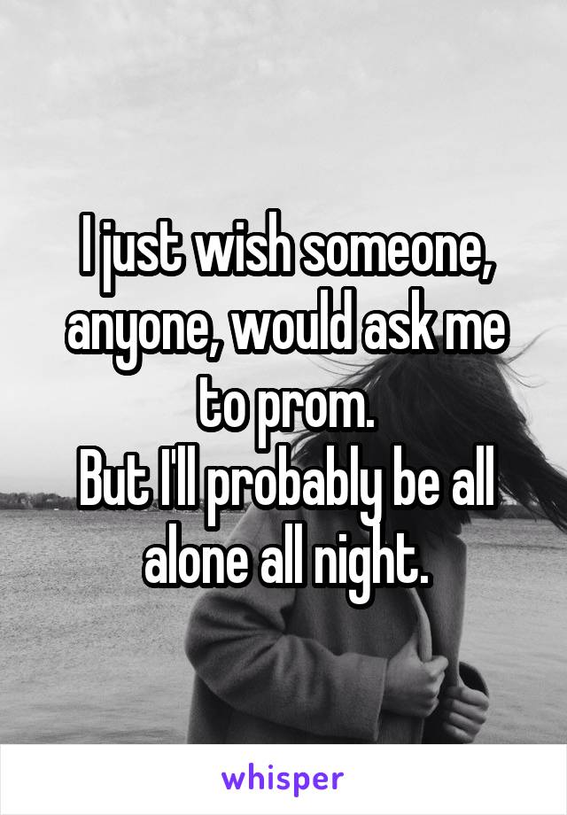 I just wish someone, anyone, would ask me to prom.
But I'll probably be all alone all night.