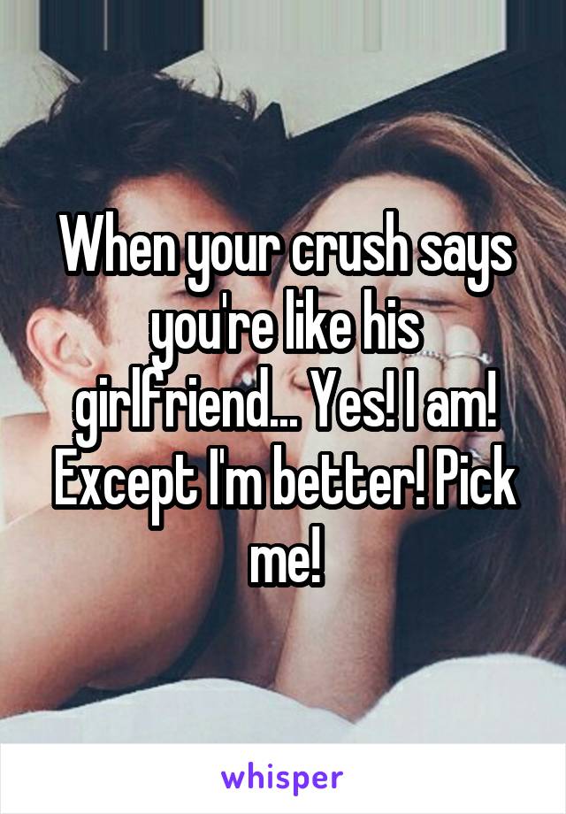 When your crush says you're like his girlfriend... Yes! I am! Except I'm better! Pick me!