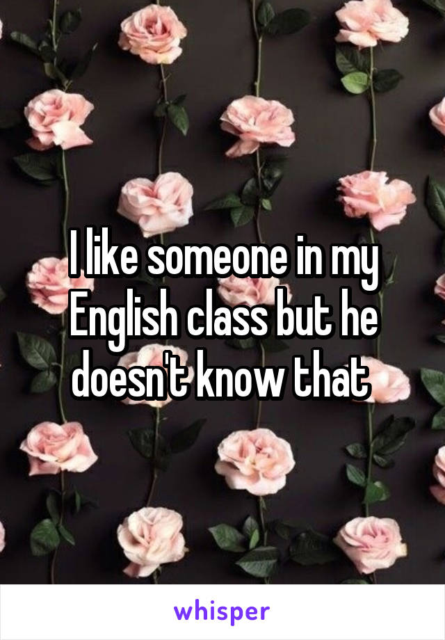 I like someone in my English class but he doesn't know that 