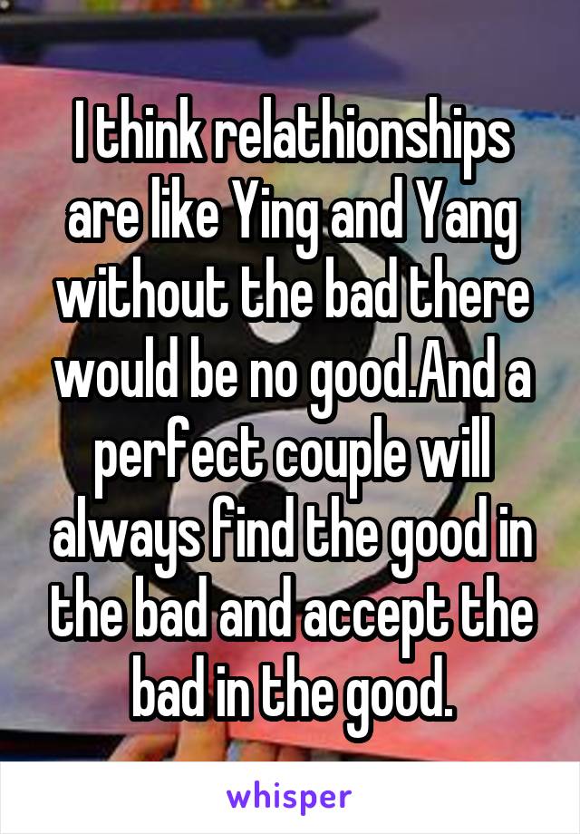 I think relathionships are like Ying and Yang without the bad there would be no good.And a perfect couple will always find the good in the bad and accept the bad in the good.