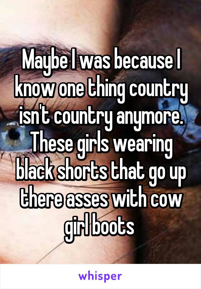 Maybe I was because I know one thing country isn't country anymore. These girls wearing black shorts that go up there asses with cow girl boots 