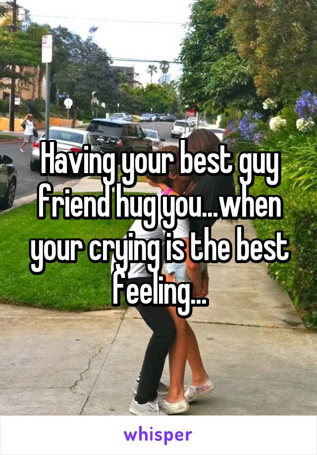 Having your best guy friend hug you...when your crying is the best feeling...