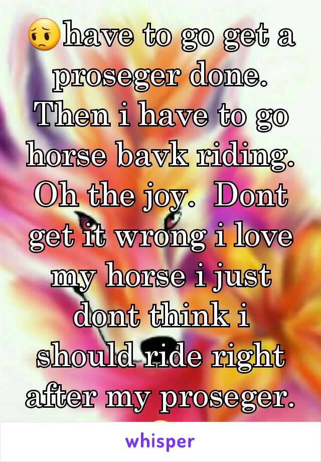 😔have to go get a proseger done.  Then i have to go horse bavk riding. Oh the joy.  Dont get it wrong i love my horse i just dont think i should ride right after my proseger. 😔