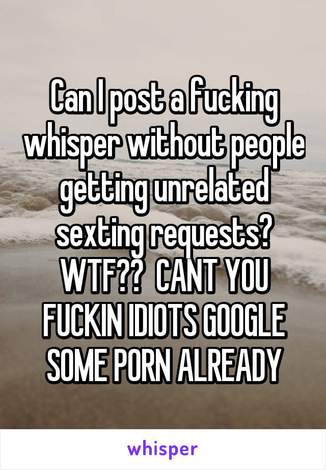 Can I post a fucking whisper without people getting unrelated sexting requests? WTF??  CANT YOU FUCKIN IDIOTS GOOGLE SOME PORN ALREADY