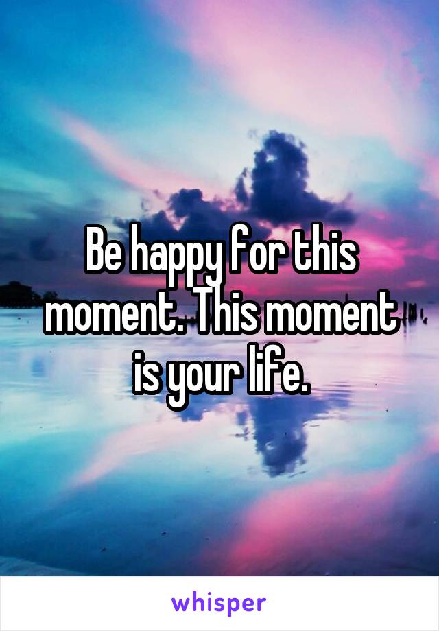 Be happy for this moment. This moment is your life.