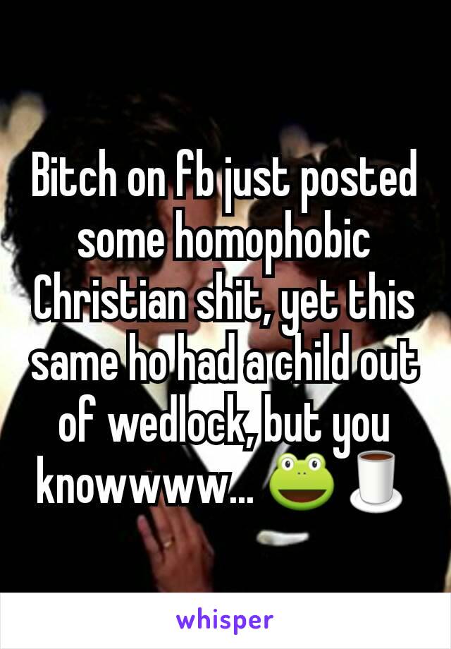 Bitch on fb just posted some homophobic Christian shit, yet this same ho had a child out of wedlock, but you knowwww... 🐸🍵