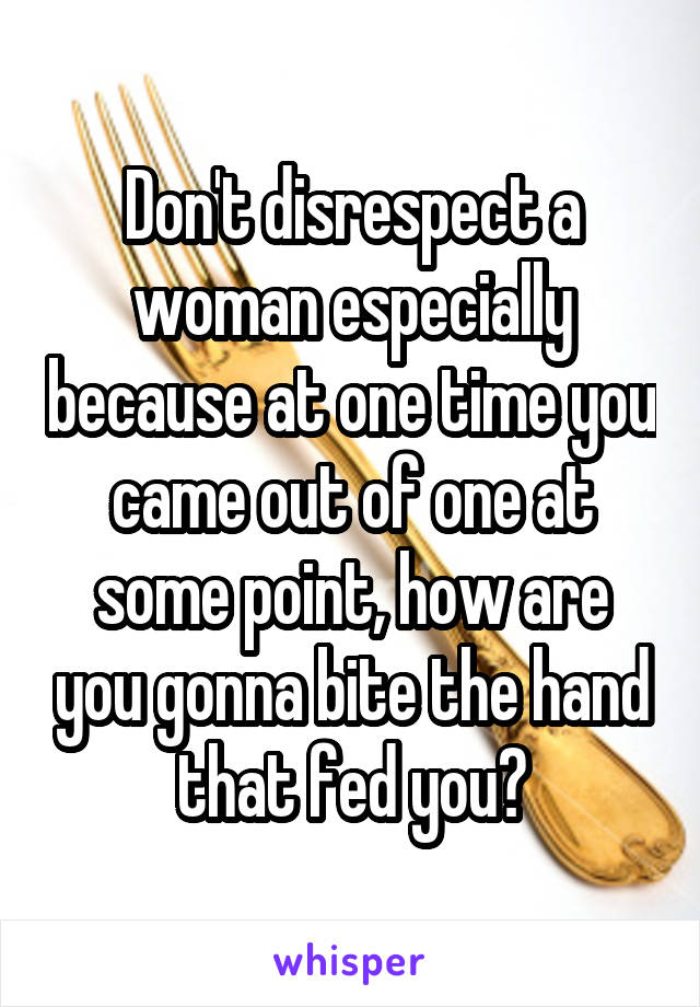 Don't disrespect a woman especially because at one time you came out of one at some point, how are you gonna bite the hand that fed you?