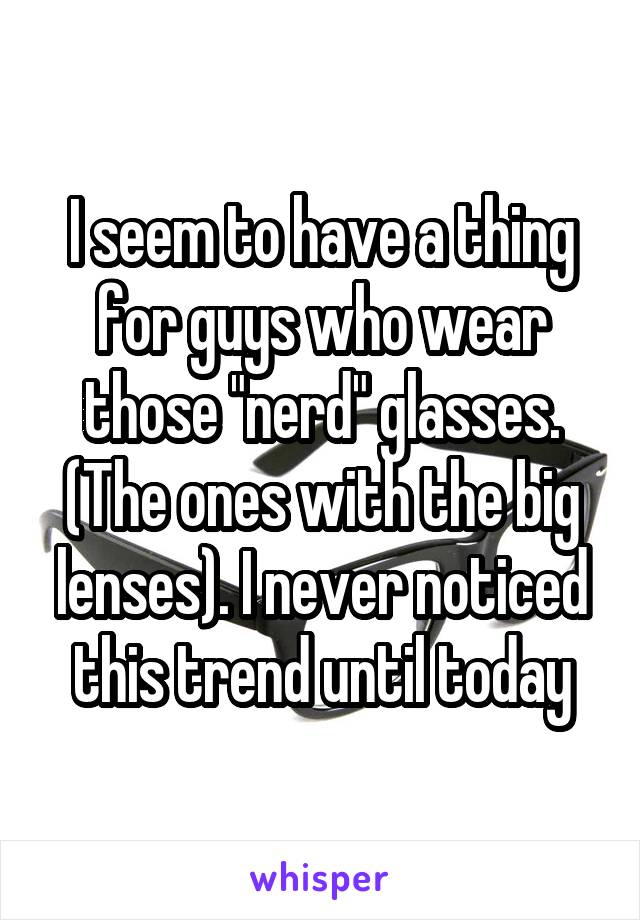 I seem to have a thing for guys who wear those "nerd" glasses. (The ones with the big lenses). I never noticed this trend until today