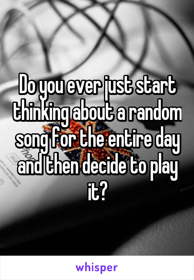 Do you ever just start thinking about a random song for the entire day and then decide to play it?