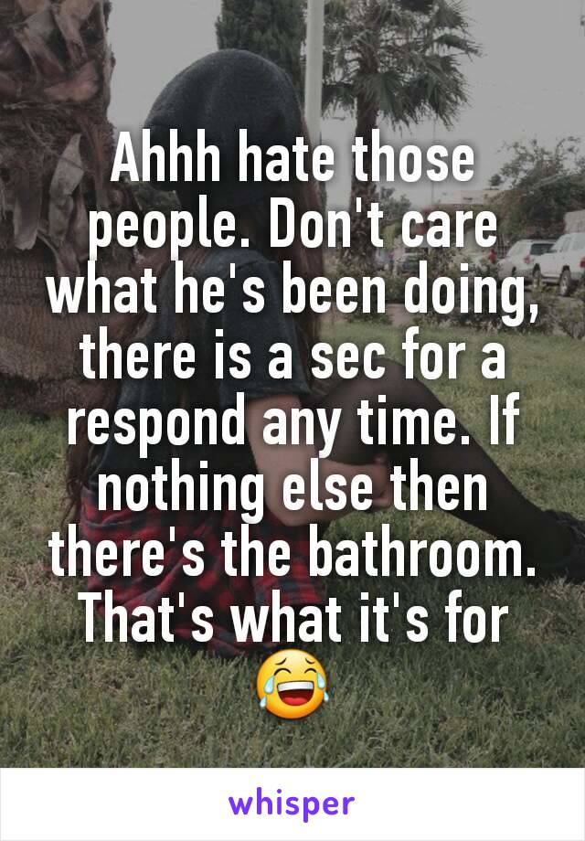 Ahhh hate those people. Don't care what he's been doing, there is a sec for a respond any time. If nothing else then there's the bathroom. That's what it's for😂